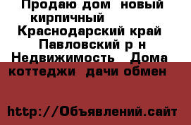 Продаю дом ,новый кирпичный 6500000 - Краснодарский край, Павловский р-н Недвижимость » Дома, коттеджи, дачи обмен   